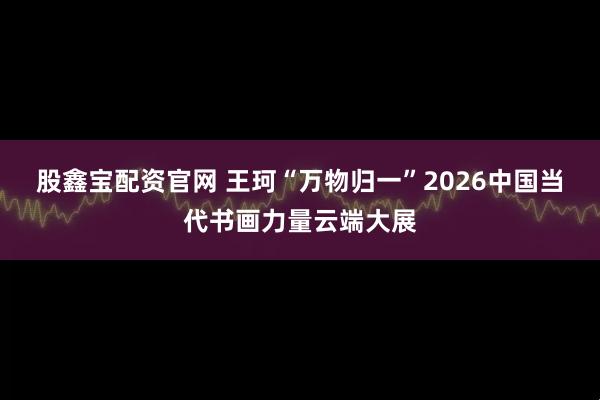 股鑫宝配资官网 王珂“万物归一”2026中国当代书画力量云端大展