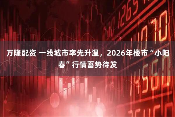 万隆配资 一线城市率先升温，2026年楼市“小阳春”行情蓄势待发