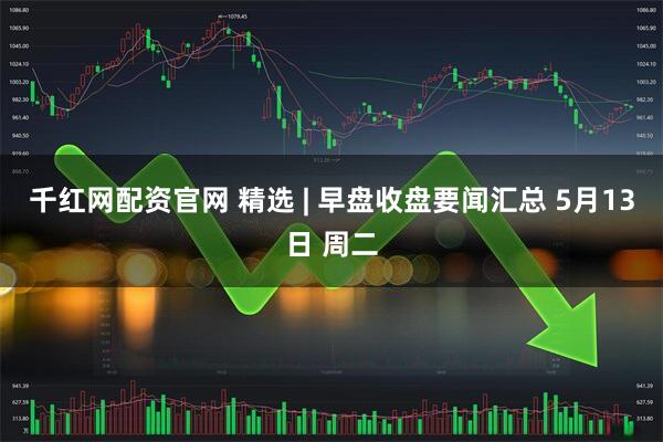 千红网配资官网 精选 | 早盘收盘要闻汇总 5月13日 周二