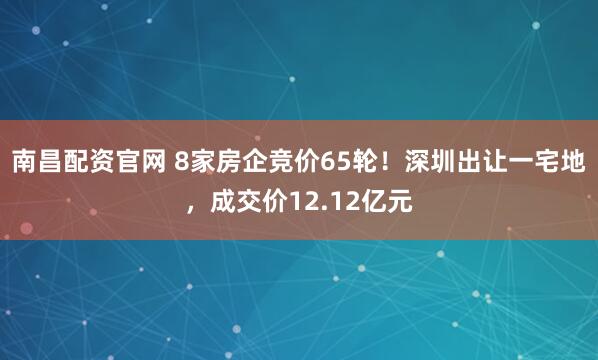 南昌配资官网 8家房企竞价65轮！深圳出让一宅地，成交价12.12亿元