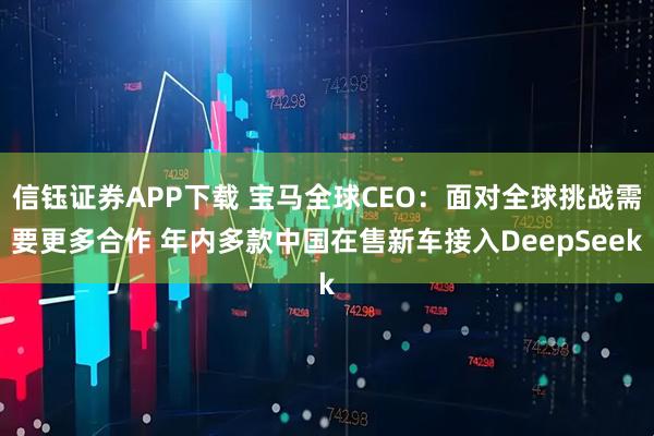 信钰证券APP下载 宝马全球CEO：面对全球挑战需要更多合作 年内多款中国在售新车接入DeepSeek