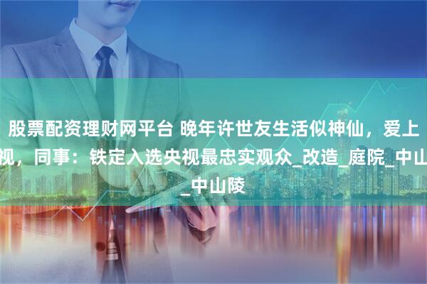 股票配资理财网平台 晚年许世友生活似神仙，爱上电视，同事：铁定入选央视最忠实观众_改造_庭院_中山陵