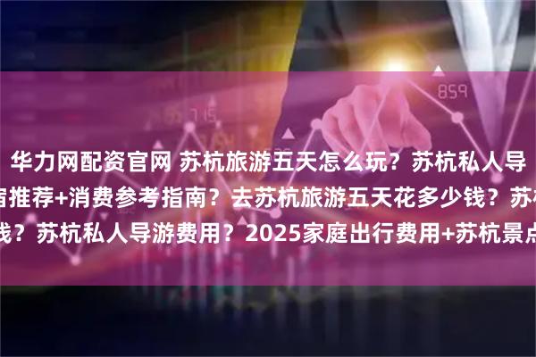华力网配资官网 苏杭旅游五天怎么玩？苏杭私人导游费用？行程安排+住宿推荐+消费参考指南？去苏杭旅游五天花多少钱？苏杭私人导游费用？2025家庭出行费用+苏杭景点住宿全_微微_旅行