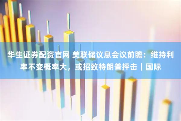 华生证券配资官网 美联储议息会议前瞻：维持利率不变概率大，或招致特朗普抨击｜国际