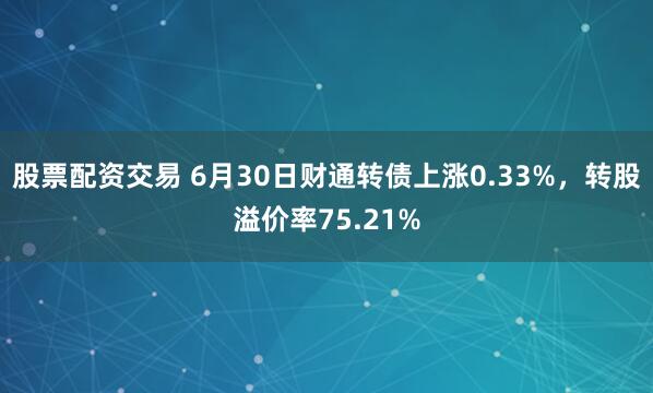 股票配资交易 6月30日财通转债上涨0.33%，转股溢价率75.21%