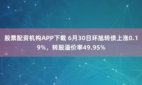 股票配资机构APP下载 6月30日环旭转债上涨0.19%，转股溢价率49.95%