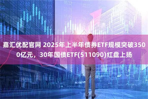 嘉汇优配官网 2025年上半年债券ETF规模突破3500亿元，30年国债ETF(511090)红盘上扬