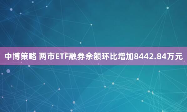 中博策略 两市ETF融券余额环比增加8442.84万元