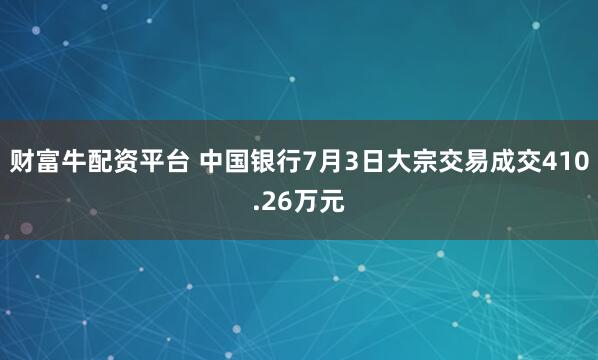 财富牛配资平台 中国银行7月3日大宗交易成交410.26万元