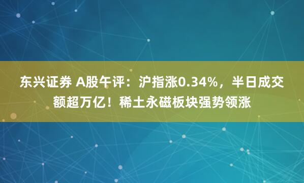 东兴证券 A股午评：沪指涨0.34%，半日成交额超万亿！稀土永磁板块强势领涨