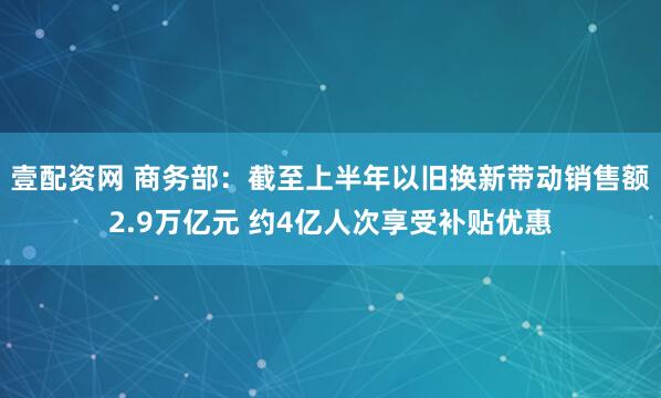壹配资网 商务部：截至上半年以旧换新带动销售额2.9万亿元 约4亿人次享受补贴优惠
