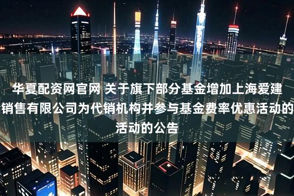 华夏配资网官网 关于旗下部分基金增加上海爱建基金销售有限公司为代销机构并参与基金费率优惠活动的公告