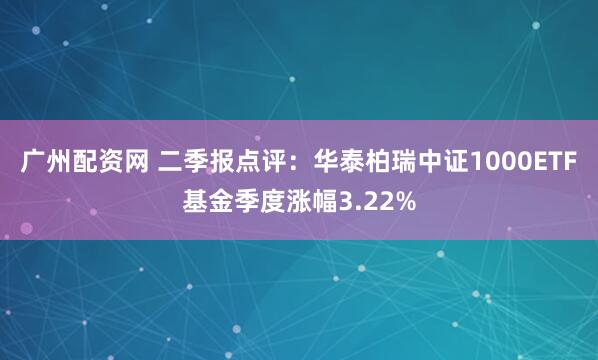 广州配资网 二季报点评：华泰柏瑞中证1000ETF基金季度涨幅3.22%
