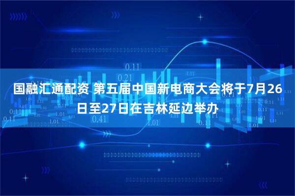 国融汇通配资 第五届中国新电商大会将于7月26日至27日在吉林延边举办