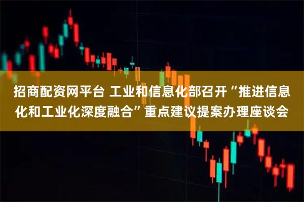 招商配资网平台 工业和信息化部召开“推进信息化和工业化深度融合”重点建议提案办理座谈会