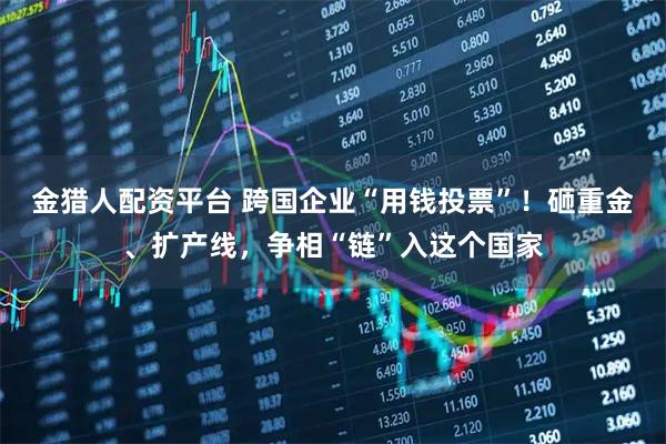 金猎人配资平台 跨国企业“用钱投票”！砸重金、扩产线，争相“链”入这个国家
