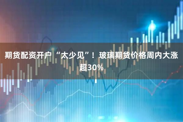 期货配资开户 “太少见”！玻璃期货价格周内大涨超30%