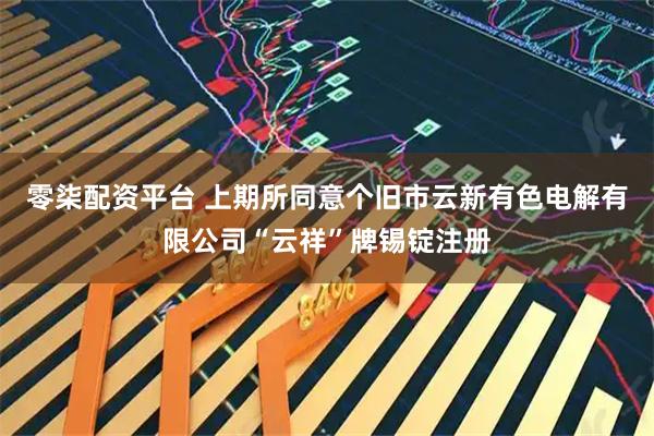 零柒配资平台 上期所同意个旧市云新有色电解有限公司“云祥”牌锡锭注册