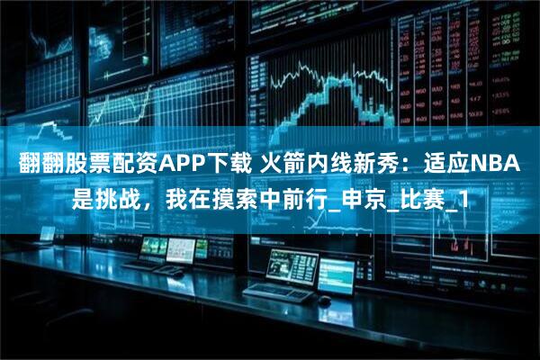 翻翻股票配资APP下载 火箭内线新秀：适应NBA是挑战，我在摸索中前行_申京_比赛_1