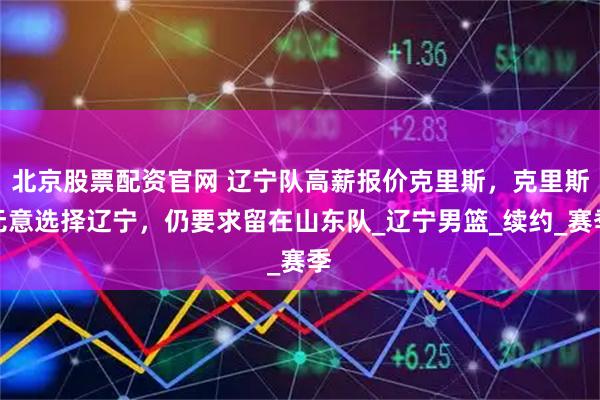 北京股票配资官网 辽宁队高薪报价克里斯，克里斯无意选择辽宁，仍要求留在山东队_辽宁男篮_续约_赛季