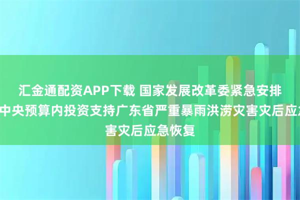 汇金通配资APP下载 国家发展改革委紧急安排1亿元中央预算内投资支持广东省严重暴雨洪涝灾害灾后应急恢复