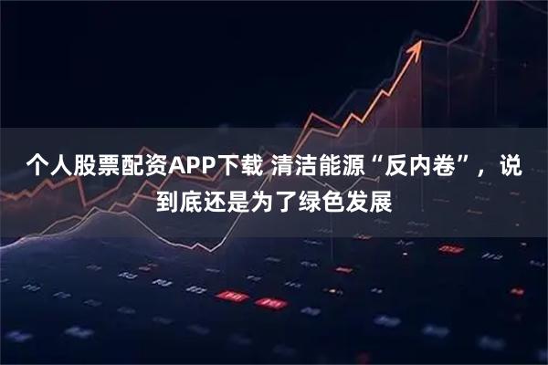 个人股票配资APP下载 清洁能源“反内卷”，说到底还是为了绿色发展