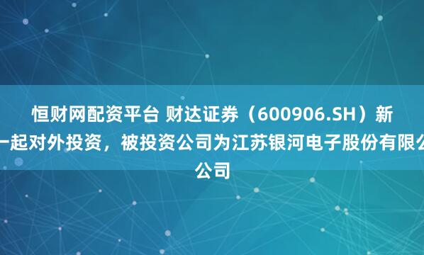 恒财网配资平台 财达证券（600906.SH）新增一起对外投资，被投资公司为江苏银河电子股份有限公司