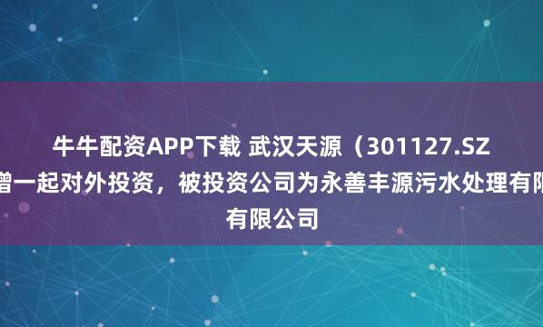 牛牛配资APP下载 武汉天源（301127.SZ）新增一起对外投资，被投资公司为永善丰源污水处理有限公司