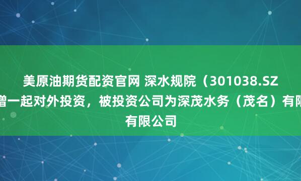 美原油期货配资官网 深水规院（301038.SZ）新增一起对外投资，被投资公司为深茂水务（茂名）有限公司