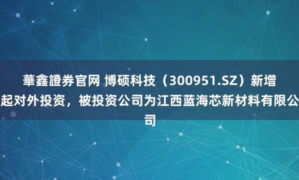 華鑫證券官网 博硕科技（300951.SZ）新增一起对外投资，被投资公司为江西蓝海芯新材料有限公司