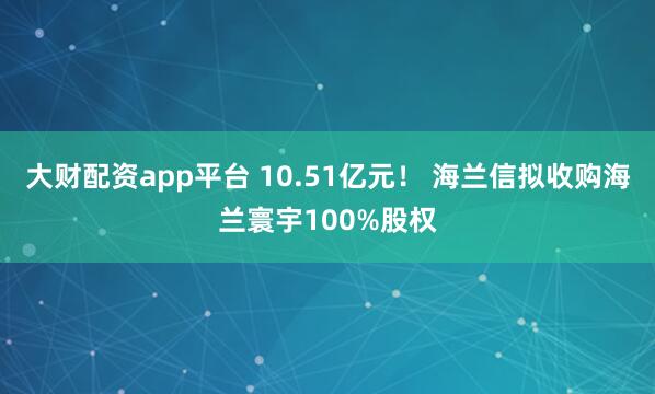 大财配资app平台 10.51亿元！ 海兰信拟收购海兰寰宇100%股权