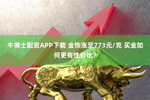 牛博士配资APP下载 金饰涨至773元/克 买金如何更有性价比？