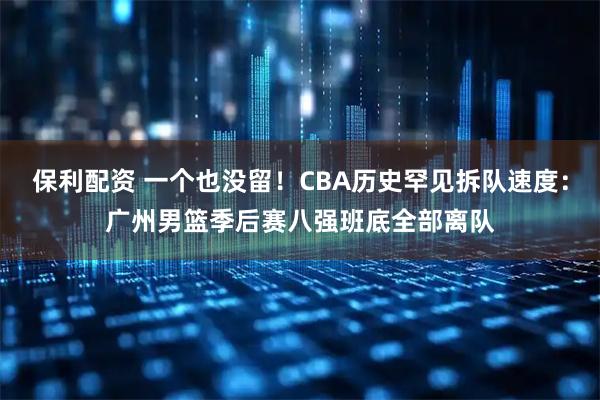 保利配资 一个也没留！CBA历史罕见拆队速度：广州男篮季后赛八强班底全部离队