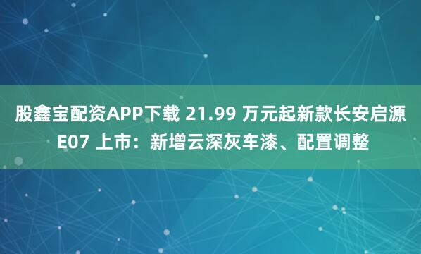 股鑫宝配资APP下载 21.99 万元起新款长安启源 E07 上市：新增云深灰车漆、配置调整