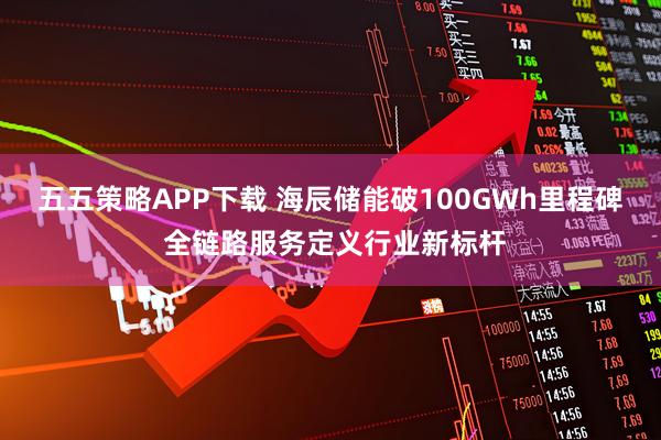 五五策略APP下载 海辰储能破100GWh里程碑 全链路服务定义行业新标杆