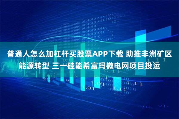 普通人怎么加杠杆买股票APP下载 助推非洲矿区能源转型 三一硅能希富玛微电网项目投运