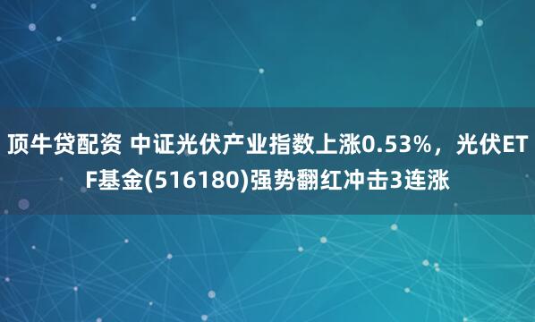 顶牛贷配资 中证光伏产业指数上涨0.53%，光伏ETF基金(516180)强势翻红冲击3连涨