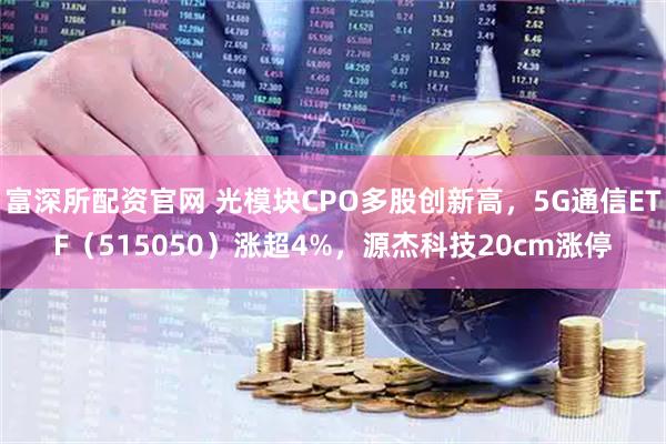 富深所配资官网 光模块CPO多股创新高，5G通信ETF（515050）涨超4%，源杰科技20cm涨停