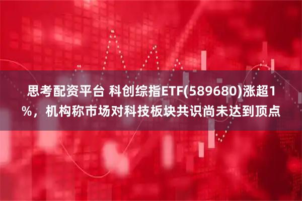 思考配资平台 科创综指ETF(589680)涨超1%，机构称市场对科技板块共识尚未达到顶点