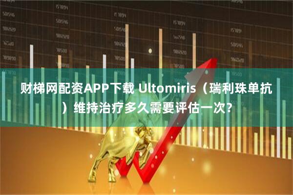 财梯网配资APP下载 Ultomiris(瑞利珠单抗)维持治疗多久需要评估一次?