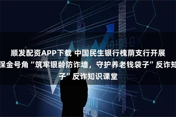 顺发配资APP下载 中国民生银行槐荫支行开展吹响消保金号角“筑牢银龄防诈墙，守护养老钱袋子”反诈知识课堂