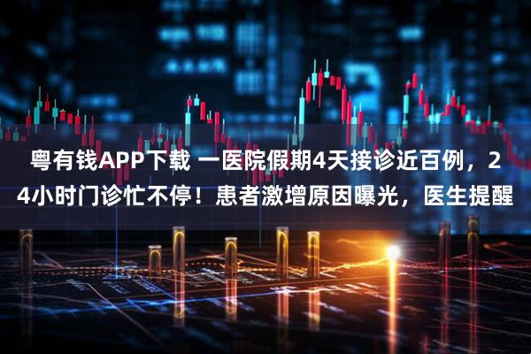 粤有钱APP下载 一医院假期4天接诊近百例，24小时门诊忙不停！患者激增原因曝光，医生提醒