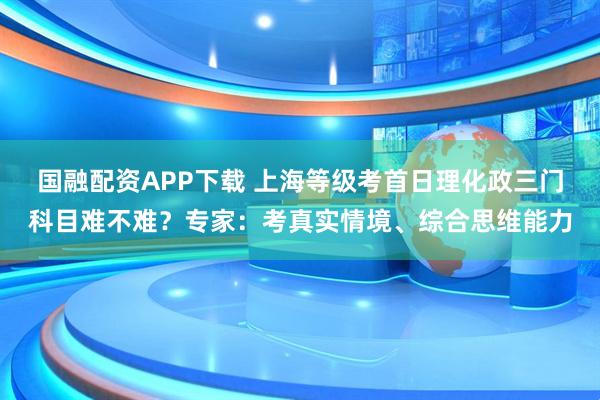 国融配资APP下载 上海等级考首日理化政三门科目难不难？专家：考真实情境、综合思维能力
