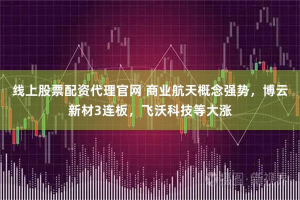 线上股票配资代理官网 商业航天概念强势，博云新材3连板，飞沃科技等大涨