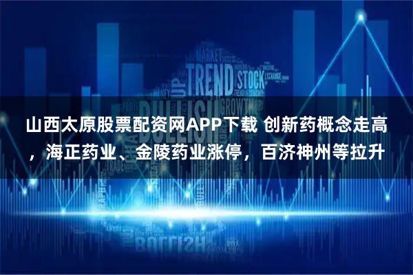 山西太原股票配资网APP下载 创新药概念走高，海正药业、金陵药业涨停，百济神州等拉升